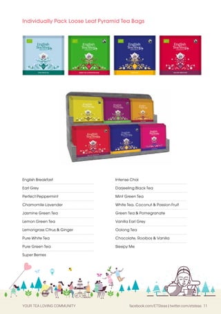 YOUR TEA LOVING COMMUNITY facebook.com/ETSteas | twitter.com/etsteas 11
Intense Chai
Darjeeling Black Tea
Mint Green Tea
White Tea, Coconut & Passion Fruit
Green Tea & Pomegranate
Vanilla Earl Grey
Oolong Tea
Chocolate, Rooibos & Vanilla
Sleepy Me
English Breakfast
Earl Grey
Perfect Peppermint
Chamomile Lavender
Jasmine Green Tea
Lemon Green Tea
Lemongrass Citrus & Ginger
Pure White Tea
Pure Green Tea
Super Berries
Individually Pack Loose Leaf Pyramid Tea Bags
 