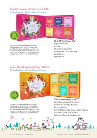 YOUR TEA LOVING COMMUNITY facebook.com/ETSteas | twitter.com/etsteas 13
058144 (Net Weight: 69g)
English Breakfast
Earl Grey
Chamomile Lavender
Lemongrass, Citrus & Ginger
Super Berries
Intense Chai
058151 (Net Weight: 61.5g)
White Tea, Matcha & Cinnamon
Cinnamon, Moringa & Ginger
Mighty Matcha
Turmeric(Curcuma), Ginger & Lemongrass
Cranberry, Hibiscus & Rosehip
Beetroot, Ginger & Curry Leaves
The Ultimate Tea Collection Gift Tin
36 Tea Bag Sachets - 6 different flavours.
Super Goodness Collection Gift Tin
36 Tea Bag Sachets - 6 different flavours.
This new packaging is free from plastics
and overwrapping. The tin is recyclable
and all other packaging is paper based.
Tea bag sachets are now inserted in a box
board tray allowing us to avoid using poly
wrapping of sachets and the plastic tray.
This new packaging is free from plastics
and overwrapping. The tin is recyclable
and all other packaging is paper based.
Tea bag sachets are now inserted in a box
board tray allowing us to avoid using poly
wrapping of sachets and the plastic tray.
E
C
O
P
ACKA
G
I
N
G
E T S
E
C
O
P
ACKA
G
I
N
G
E T S
 