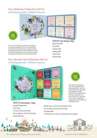 14 facebook.com/ETSteas | twitter.com/etsteas YOUR TEA LOVING COMMUNITY
058168 (Net Weight: 54g)
Beautiful Me
Pure Me
Happy Me
Sleepy Me
Calm Me
Shape Me
Your Wellness Collection Gift Tin
36 Tea Bag Sachets - 6 different flavours.
This new packaging is free from plastics
and overwrapping. The tin is recyclable
and all other packaging is paper based.
Tea bag sachets are now inserted in a box
board tray allowing us to avoid using poly
wrapping of sachets and the plastic tray.
E
C
O
P
ACKA
G
I
N
G
E T S
058175 (Net Weight: 136g)
English Breakfast
Earl Grey
Chamomile Lavender
Lemongrass, Citrus & Ginger
Super Berries
The Ultimate Tea Collection Gift Tin
72 Tea Bag Sachets - 9 different flavours.
This new packaging is
free from plastics and
overwrapping. The tin is
recyclable and all other
packaging is paper
based. Tea bag sachets
are now inserted in a
box board tray allowing
us to avoid using poly
wrapping of sachets and
the plastic tray.
White Tea, Coconut & Passion Fruit
Chocolate, Rooibos & Vanilla
Energise Me
Turmeric(Curcuma), Ginger & Lemongrass
E
C
O
P
ACKA
G
I
N
G
E T S
 