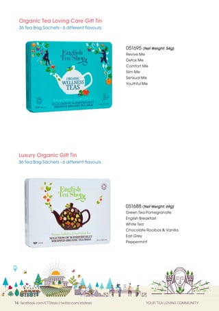 16 facebook.com/ETSteas | twitter.com/etsteas YOUR TEA LOVING COMMUNITY
Organic Tea Loving Care Gift Tin
36 Tea Bag Sachets - 6 different flavours.
051695 (Net Weight: 54g)
Revive Me
Detox Me
Comfort Me
Slim Me
Sensual Me
Youthful Me
Luxury Organic Gift Tin
36 Tea Bag Sachets - 6 different flavours.
051688 (Net Weight: 69g)
Green Tea Pomegranate
English Breakfast
White Tea
Chocolate Rooibos & Vanilla
Earl Grey
Peppermint
 