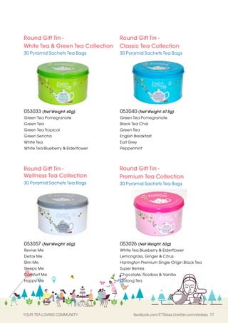 YOUR TEA LOVING COMMUNITY facebook.com/ETSteas | twitter.com/etsteas 17
Round Gift Tin -
White Tea & Green Tea Collection
30 Pyramid Sachets Tea Bags
Round Gift Tin -
Wellness Tea Collection
30 Pyramid Sachets Tea Bags
Round Gift Tin -
Classic Tea Collection
30 Pyramid Sachets Tea Bags
Round Gift Tin -
Premium Tea Collection
30 Pyramid Sachets Tea Bags
053033 (Net Weight: 60g)
Green Tea Pomegranate
Green Tea
Green Tea Tropical
Green Sencha
White Tea
White Tea Blueberry & Elderflower
053040 (Net Weight: 67.5g)
Green Tea Pomegranate
Black Tea Chai
Green Tea
English Breakfast
Earl Grey
Peppermint
053057 (Net Weight: 60g)
Revive Me
Detox Me
Slim Me
Sleepy Me
Comfort Me
Happy Me
053026 (Net Weight: 60g)
White Tea Blueberry & Elderflower
Lemongrass, Ginger & Citrus
Harrington Premium Single Origin Black Tea
Super Berries
Chocolate, Rooibos & Vanilla
Oolong Tea
 