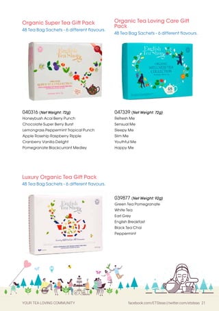 YOUR TEA LOVING COMMUNITY facebook.com/ETSteas | twitter.com/etsteas 21
Luxury Organic Tea Gift Pack
48 Tea Bag Sachets - 6 different flavours.
039877 (Net Weight: 92g)
Green Tea Pomegranate
White Tea
Earl Grey
English Breakfast
Black Tea Chai
Peppermint
Organic Super Tea Gift Pack
48 Tea Bag Sachets - 6 different flavours.
Organic Tea Loving Care Gift
Pack
48 Tea Bag Sachets - 6 different flavours.
040316 (Net Weight: 72g)
Honeybush Acai Berry Punch
Chocolate Super Berry Burst
Lemongrass Peppermint Tropical Punch
Apple Rosehip Raspberry Ripple
Cranberry Vanilla Delight
Pomegranate Blackcurrant Medley
047339 (Net Weight: 72g)
Refresh Me
Sensual Me
Sleepy Me
Slim Me
Youthful Me
Happy Me
 