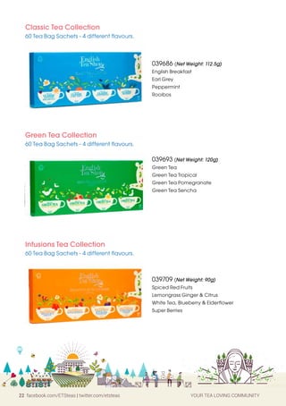 22 facebook.com/ETSteas | twitter.com/etsteas YOUR TEA LOVING COMMUNITY
Classic Tea Collection
60 Tea Bag Sachets - 4 different flavours.
Infusions Tea Collection
60 Tea Bag Sachets - 4 different flavours.
Green Tea Collection
60 Tea Bag Sachets - 4 different flavours.
039709 (Net Weight: 90g)
Spiced Red Fruits
Lemongrass Ginger & Citrus
White Tea, Blueberry Elderflower
Super Berries
039693 (Net Weight: 120g)
Green Tea
Green Tea Tropical
Green Tea Pomegranate
Green Tea Sencha
039686 (Net Weight: 112.5g)
English Breakfast
Earl Grey
Peppermint
Rooibos
 