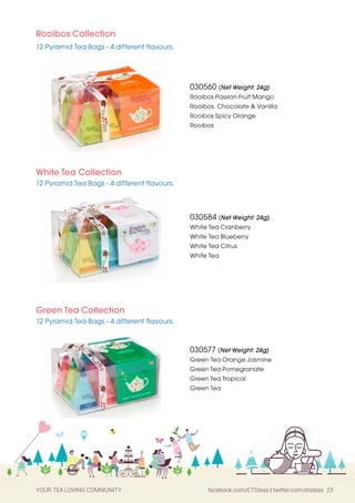 YOUR TEA LOVING COMMUNITY facebook.com/ETSteas | twitter.com/etsteas 23
Rooibos Collection
12 Pyramid Tea Bags - 4 different flavours.
White Tea Collection
12 Pyramid Tea Bags - 4 different flavours.
030560 (Net Weight: 24g)
Rooibos Passion Fruit Mango
Rooibos, Chocolate  Vanilla
Rooibos Spicy Orange
Rooibos
030577 (Net Weight: 24g)
Green Tea Orange Jasmine
Green Tea Pomegranate
Green Tea Tropical
Green Tea
030584 (Net Weight: 24g)
White Tea Cranberry
White Tea Blueberry
White Tea Citrus
White Tea
Green Tea Collection
12 Pyramid Tea Bags - 4 different flavours.
 