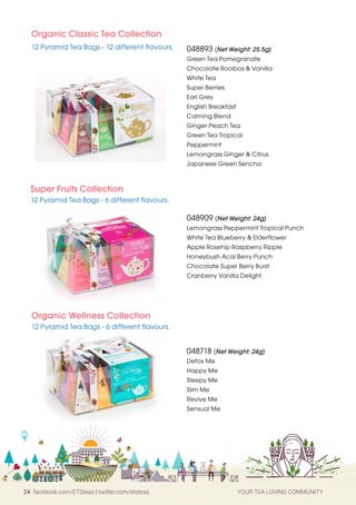 24 facebook.com/ETSteas | twitter.com/etsteas YOUR TEA LOVING COMMUNITY
Organic Classic Tea Collection
12 Pyramid Tea Bags - 12 different flavours.
Super Fruits Collection
12 Pyramid Tea Bags - 6 different flavours.
048893 (Net Weight: 25.5g)
Green Tea Pomegranate
Chocolate Rooibos  Vanilla
White Tea
Super Berries
Earl Grey
English Breakfast
Calming Blend
Ginger Peach Tea
Green Tea Tropical
Peppermint
Lemongrass Ginger  Citrus
Japanese Green Sencha
048718 (Net Weight: 24g)
Detox Me
Happy Me
Sleepy Me
Slim Me
Revive Me
Sensual Me
048909 (Net Weight: 24g)
Lemongrass Peppermint Tropical Punch
White Tea Blueberry  Elderflower
Apple Rosehip Raspberry Ripple
Honeybush Acai Berry Punch
Chocolate Super Berry Burst
Cranberry Vanilla Delight
Organic Wellness Collection
12 Pyramid Tea Bags - 6 different flavours.
 