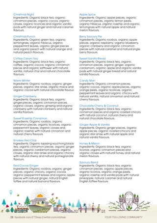 28 facebook.com/ETSteas | twitter.com/etsteas YOUR TEA LOVING COMMUNITY
Christmas Night
Ingredients: Organic black tea, organic
cinnamon pieces, organic cocoa, organic
cloves, organic licorices and organic vanilla
pods with natural ginger and natural caramel
flavours.
Christmas Punch
Ingredients: Organic green tea, organic
lemongrass, organic hibiscus, organic
peppermint leaves, organic ginger pieces
and organic peach with natural orange and
natural peach flavours.
Coffee Cream Tea
Ingredients: Organic black tea, organic
coffee, organic cocoa, organic cinnamon
pieces and organic safflower with natural
vanilla, natural chai and natural chocolate
flavours.
Warm Winter
Ingredients: Organic rooibos, organic ginger
pieces, organic star anise, organic mace and
organic cocoa with natural chocolate flavour.
Ginger Cranberry
Ingredients: Organic black tea, organic
ginger pieces, organic cinnamon pieces,
organic cloves, organic ginseng and organic
cranberry with natural cranberry and natural
vanilla flavours.
Sweet Rosehip Cinnamon
Ingredients: Organic rooibos, organic
cinnamon pieces, organic licorices, organic
peppermint leaves, organic cloves and
organic rosehip with natural cinnamon and
natural cherry flavours.
Smokey Red Chai
Ingredients: Organic lapsang souchong black
tea, organic cinnamon pieces, organic ginger
pieces, organic cardamom pieces, organic
cloves, organic star anise and organic chicory
with natural cherry and natural pomegranate
flavours.
Red Cocoa Ginger
Ingredients: Organic rooibos, organic ginger
pieces, organic chicory, organic cocoa,
organic peppermint leaves and organic apple
pieces with natural ginger, natural English
toffee and natural banana flavours.
Apple Spice
Ingredients: Organic apple pieces, organic
cinnamon pieces, organic lemon peels,
organic hibiscus, organic rosehip and organic
lemongrass with natural apple and natural
melon flavours.
Berry Savoury Pie
Ingredients: Organic rooibos, organic apple
pieces, organic raspberry, organic blueberry,
organic cranberry and organic cinnamon
pieces with natural caramel and natural jingle
berry flavours.
Sweet Vanilla Bread
Ingredients: Organic black tea, organic
cinnamon pieces, organic ginger, organic
cardamom, organic apple and organic vanilla
pods with natural ginger bread and natural
vanilla flavours.
Candy Man
Ingredients: Organic cinnamon pieces,
organic cocoa, organic apple pieces, organic
orange peels, organic licorices, organic
peppermint leaves and organic chicory with
natural vanilla, natural cinnamon and natural
cherry flavours.
Chocolate Cherry  Coconut
Ingredients: Organic black tea, organic
cinnamon pieces and organic roasted chicory
with natural coconut, natural cherry and
natural chocolate flavours.
Ginger Apple  Vanilla
Ingredients: Organic ginger pieces, organic
apple pieces, organic roasted chicory and
organic star anise with natural apple and
natural vanilla flavours.
Honey  Melon
Ingredients: Organic black tea, organic
licorice, organic cinnamon pieces and
organic cloves with natural honey and natural
melon flavours.
Savoury Blend
Ingredients: Organic black tea, organic
cinnamon pieces, organic apple pieces,
organic licorice, organic orange peels,
organic rosehip and vanilla pods with natural
pineapple, natural caramel and natural
English toffee flavours.
 