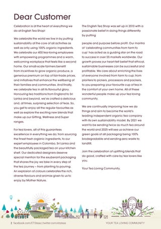 2 facebook.com/ETSteas | twitter.com/etsteas YOUR TEA LOVING COMMUNITY
Celebration is at the heart of everything we
do at English Tea Shop!
We celebrate the world we live in by putting
sustainability at the core of all activities as
well as only using 100% organic ingredients.
We celebrate our 400 tea-loving employees
with empowering programmes and a warm,
welcoming workplace that feels like a second
home. Our small-scale farmers benefit
from incentives to grow organic produce, a
generous premium on top of fair-trade prices,
and initiatives that enhance the wellbeing of
their families and communities. And finally,
we celebrate tea in all its flavourful glory.
Honouring tea traditions from England to Sri
Lanka and beyond, we’ve crafted a delicious
and, at times, surprising selection of teas. So,
you get to enjoy all the regular favourites as
well as explore the exciting new blends that
make up our Gifting, Wellness and Super
ranges.
For tea lovers, all of this guarantees
excellence in everything we do; from sourcing
the finest fresh organic ingredients, to our
expert employees in Colombo, Sri Lanka and
the beautifully packaged tea on your kitchen
shelf. Our dedicated designers deserve
special mention for the exuberant packaging
that shares the joy we take in every step of
the tea journey – from planting to pouring.
An explosion of colours celebrates the rich,
diverse flavours and aromas given to us to
enjoy by Mother Nature.
The English Tea Shop was set up in 2010 with a
passionate belief in doing things differently
by putting
people and purpose before profit. Our mantra
of ‘celebrating communities from farm to
cup’ has acted as a guiding star on the road
to success in over 55 markets worldwide. Our
growth proves our heart-felt belief that ethical,
sustainable businesses can be successful and
profitable. We care about enriching the lives
of everyone involved from farm to cup; from
planters to pickers, processors and packers,
to you preparing your favourite cup of tea in
the comfort of your own home. All of these
wonderful people make up your tea loving
community.
We are continually improving how we do
things and aim to become the world’s
leading independent organic tea company
with its own sustainability model. By 2021 we
want to be sending twice as much tea around
the world and 2025 will see us achieve our
green goals of all packaging being 100%
biodegradable and sending zero waste to
landfill.
Join the celebration of uplifting blends that
do good, crafted with care by tea lovers like
you.
Your Tea Loving Community.
Dear Customer
 