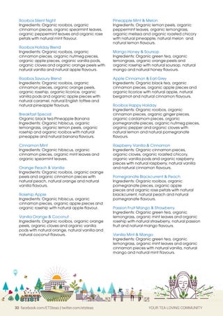 30 facebook.com/ETSteas | twitter.com/etsteas YOUR TEA LOVING COMMUNITY
Rooibos Silent Night
Ingredients: Organic rooibos, organic
cinnamon pieces, organic spearmint leaves,
organic peppermint leaves and organic rose
petals with natural mint flavour.
Rooibos Holiday Blend
Ingredients: Organic rooibos, organic
cinnamon pieces, organic nutmeg pieces,
organic apple pieces, organic vanilla pods,
organic cloves and organic orange peels with
natural vanilla and natural apple flavours.
Rooibos Savoury Blend
Ingredients: Organic rooibos, organic
cinnamon pieces, organic orange peels,
organic rosehip, organic licorice, organic
vanilla pods and organic apple pieces with
natural caramel, natural English toffee and
natural pineapple flavours.
Breakfast Special
Organic black tea Pineapple Banana
Ingredients: Organic hibiscus, organic
lemongrass, organic lemon peels, organic
rosehip and organic rooibos with natural
pineapple and natural banana flavours.
Cinnamon Mint
Ingredients: Organic hibiscus, organic
cinnamon pieces, organic mint leaves and
organic spearmint leaves.
Orange Peach  Vanilla
Ingredients: Organic rooibos, organic orange
peels and organic cinnamon pieces with
natural peach, natural orange and natural
vanilla flavours.
Rosehip Apple
Ingredients: Organic hibiscus, organic
cinnamon pieces, organic apple pieces and
organic rosehip with natural apple flavour.
Vanilla Orange  Coconut
Ingredients: Organic rooibos, organic orange
peels, organic cloves and organic vanilla
pods with natural orange, natural vanilla and
natural coconut flavours.
Pineapple Mint  Melon
Ingredients: Organic lemon peels, organic
peppermint leaves, organic lemongrass,
organic melissa and organic roasted chicory
with natural pineapple, natural melon and
natural lemon flavours.
Mango Honey  Soursop
Ingredients: Organic green tea, organic
lemongrass, organic orange peels and
organic rosehip with natural soursop, natural
mango and natural honey flavours.
Apple Cinnamon  Earl Grey
Ingredients: Organic black tea, organic
cinnamon pieces, organic apple pieces and
organic licorice with natural apple, natural
bergamot and natural cinnamon flavours.
Rooibos Happy Holiday
Ingredients: Organic rooibos, organic
cinnamon pieces, organic ginger pieces,
organic cardamom pieces, organic
pomegranate pieces, organic nutmeg pieces,
organic pepper and organic cloves with
natural lemon and natural pomegranate
flavours.
Raspberry Vanilla  Cinnamon
Ingredients: Organic cinnamon pieces,
organic cloves, organic roasted chicory,
organic vanilla pods and organic raspberry
pieces with natural raspberry, natural vanilla
and natural cinnamon flavours.
Pomegranate Blackcurrent  Peach
Ingredients: Organic rooibos, organic
pomegranate pieces, organic apple
pieces and organic rose petals with natural
blackcurrent, natural peach and natural
pomegranate flavours.
Passion Fruit Mango  Strawberry
Ingredients: Organic green tea, organic
lemongrass, organic mint leaves and organic
rosehip with natural strawberry, natural passion
fruit and natural mango flavours.
Vanilla Mint  Mango
Ingredients: Organic green tea, organic
lemongrass, organic mint leaves and organic
cinnamon pieces with natural vanilla, natural
mango and natural mint flavours.
 