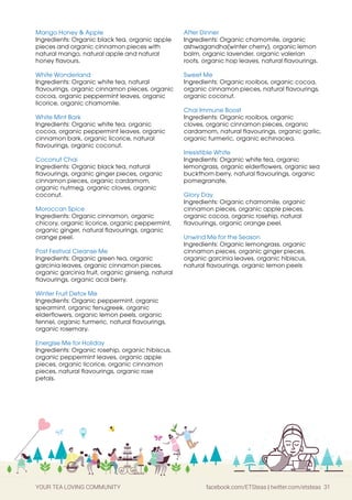 YOUR TEA LOVING COMMUNITY facebook.com/ETSteas | twitter.com/etsteas 31
Mango Honey  Apple
Ingredients: Organic black tea, organic apple
pieces and organic cinnamon pieces with
natural mango, natural apple and natural
honey flavours.
White Wonderland
Ingredients: Organic white tea, natural
flavourings, organic cinnamon pieces, organic
cocoa, organic peppermint leaves, organic
licorice, organic chamomile.
White Mint Bark
Ingredients: Organic white tea, organic
cocoa, organic peppermint leaves, organic
cinnamon bark, organic licorice, natural
flavourings, organic coconut.
Coconut Chai
Ingredients: Organic black tea, natural
flavourings, organic ginger pieces, organic
cinnamon pieces, organic cardamom,
organic nutmeg, organic cloves, organic
coconut.
Moroccan Spice
Ingredients: Organic cinnamon, organic
chicory, organic licorice, organic peppermint,
organic ginger, natural flavourings, organic
orange peel.
Post Festival Cleanse Me
Ingredients: Organic green tea, organic
garcinia leaves, organic cinnamon pieces,
organic garcinia fruit, organic ginseng, natural
flavourings, organic acai berry.
Winter Fruit Detox Me
Ingredients: Organic peppermint, organic
spearmint, organic fenugreek, organic
elderflowers, organic lemon peels, organic
fennel, organic turmeric, natural flavourings,
organic rosemary.
Energise Me for Holiday
Ingredients: Organic rosehip, organic hibiscus,
organic peppermint leaves, organic apple
pieces, organic licorice, organic cinnamon
pieces, natural flavourings, organic rose
petals.
After Dinner
Ingredients: Organic chamomile, organic
ashwagandha(winter cherry), organic lemon
balm, organic lavender, organic valerian
roots, organic hop leaves, natural flavourings.
Sweet Me
Ingredients: Organic rooibos, organic cocoa,
organic cinnamon pieces, natural flavourings,
organic coconut.
Chai Immune Boost
Ingredients: Organic rooibos, organic
cloves, organic cinnamon pieces, organic
cardamom, natural flavourings, organic garlic,
organic turmeric, organic echinacea.
Irresistible White
Ingredients: Organic white tea, organic
lemongrass, organic elderflowers, organic sea
buckthorn berry, natural flavourings, organic
pomegranate.
Glory Day
Ingredients: Organic chamomile, organic
cinnamon pieces, organic apple pieces,
organic cocoa, organic rosehip, natural
flavourings, organic orange peel.
Unwind Me for the Season
Ingredients: Organic lemongrass, organic
cinnamon pieces, organic ginger pieces,
organic garcinia leaves, organic hibiscus,
natural flavourings, organic lemon peels
 