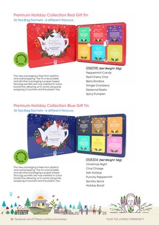 32 facebook.com/ETSteas | twitter.com/etsteas YOUR TEA LOVING COMMUNITY
058298 (Net Weight: 54g)
Peppermint Candy
Red Cherry Chai
Berry Rooibos
Ginger Cranberry
Seasonal Siesta
Spicy Pumpkin
Premium Holiday Collection Red Gift Tin
36 Tea Bag Sachets - 6 different flavours.
058304 (Net Weight: 54g)
Christmas Night
Chai Charge
Irish Holiday
Punchy Peppermint
Spooky Spice
Holiday Boost
Premium Holiday Collection Blue Gift Tin
36 Tea Bag Sachets - 6 different flavours.
This new packaging is free from plastics
and overwrapping. The tin is recyclable
and all other packaging is paper based.
Tea bag sachets are now inserted in a box
board tray allowing us to avoid using poly
wrapping of sachets and the plastic tray.
This new packaging is free from plastics
and overwrapping. The tin is recyclable
and all other packaging is paper based.
Tea bag sachets are now inserted in a box
board tray allowing us to avoid using poly
wrapping of sachets and the plastic tray.
E
C
O
P
ACKA
G
I
N
G
E T S
E
C
O
P
ACKA
G
I
N
G
E T S
 