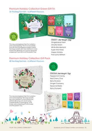 YOUR TEA LOVING COMMUNITY facebook.com/ETSteas | twitter.com/etsteas 33
058311 (Net Weight: 54g)
Gingerbread Treat
Ghostly Green
White Wonderland
Super Star Anise
Happy Holiday
Post-party Refresh
Premium Holiday Collection Green Gift Tin
36 Tea Bag Sachets - 6 different flavours.
Premium Holiday Collection Gift Pack
48 Tea Bag Sachets - 6 different flavours.
058366 (Net Weight: 72g)
Peppermint Candy
Red Cherry Chai
Berry Rooibos
Ginger Cranberry
Seasonal Siesta
Spicy Pumpkin
This new packaging is free from plastics
and overwrapping. The tin is recyclable
and all other packaging is paper based.
Tea bag sachets are now inserted in a box
board tray allowing us to avoid using poly
wrapping of sachets and the plastic tray.
This new packaging is free from plastics
and overwrapping. Tea bag sachets
are now inserted in a box board tray
with lid allowing us to avoid using
multiple levels of packaging; inner
boxes, poly wrapping of inner boxes
and the plastic tray.
E
C
O
P
ACKA
G
I
N
G
E T S
E
C
O
P
ACKA
G
I
N
G
E T S
 