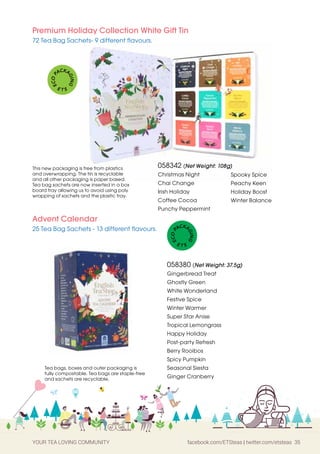 YOUR TEA LOVING COMMUNITY facebook.com/ETSteas | twitter.com/etsteas 35
058342 (Net Weight: 108g)
Christmas Night
Chai Change
Irish Holiday
Coffee Cocoa
Punchy Peppermint
Premium Holiday Collection White Gift Tin
72 Tea Bag Sachets- 9 different flavours.
Spooky Spice
Peachy Keen
Holiday Boost
Winter Balance
This new packaging is free from plastics
and overwrapping. The tin is recyclable
and all other packaging is paper based.
Tea bag sachets are now inserted in a box
board tray allowing us to avoid using poly
wrapping of sachets and the plastic tray.
E
C
O
P
ACKA
G
I
N
G
E T S
Advent Calendar
25 Tea Bag Sachets - 13 different flavours.
058380 (Net Weight: 37.5g)
Gingerbread Treat
Ghostly Green
White Wonderland
Festive Spice
Winter Warmer
Super Star Anise
Tropical Lemongrass
Happy Holiday
Post-party Refresh
Berry Rooibos
Spicy Pumpkin
Seasonal Siesta
Ginger Cranberry
Tea bags, boxes and outer packaging is
fully compostable. Tea bags are staple-free
and sachets are recyclable.
E
C
O
P
ACKA
G
I
N
G
E T S
 