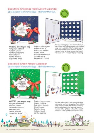 36 facebook.com/ETSteas | twitter.com/etsteas YOUR TEA LOVING COMMUNITY
058373 (Net Weight: 50g)
Gingerbread Treat
Ghostly Green
White Wonderland
Festive Spice
Winter Warmer
Super Star Anise
058397 (Net Weight: 50g)
Gingerbread Treat
Ghostly Green
White Wonderland
Festive Spice
Winter Warmer
Super Star Anise
Book Style Christmas Night Advent Calendar
25 Loose Leaf Tea Pyramid Bags - 13 different flavours.
Book Style Green Advent Calendar
25 Loose Leaf Tea Pyramid Bags - 13 different flavours.
This new packaging is free from multi level
packaging and overwrapping. Pyramid tea
bags are recyclable. All other packaging
are compostable. They are now directly
inserted in the gift box, without the use of
individual cube boxes and poly wrapping.
This new packaging is free from multi level
packaging and overwrapping. Pyramid tea
bags are recyclable. All other packaging
are compostable. They are now directly
inserted in the gift box, without the use of
individual cube boxes and poly wrapping.
E
C
O
P
ACKA
G
I
N
G
E T S
E
C
O
P
ACKA
G
I
N
G
E T S
Tropical Lemongrass
Happy Holiday
Post-party Refresh
Chai Charge
Punchy Peppermint
Spooky Spice
Peppermint Candy
Tropical Lemongrass
Happy Holiday
Post-party Refresh
Chai Charge
Peachy Keen
Holiday Boost
Winter Balance
 