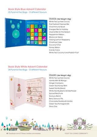 40 facebook.com/ETSteas | twitter.com/etsteas YOUR TEA LOVING COMMUNITY
Book Style Blue Advent Calendar
25 Pyramid Tea Bags - 13 different flavours.
Book Style White Advent Calendar
24 Pyramid Tea Bags - 12 different flavours.
054306 (Net Weight: 50g)
White Tea Lychee Cocoa
Post Festival Cleanse Me
Chai Immune Boost
Energise Me for Holiday
Unwind Me for the Season
Peppermint Melon
Moroccan Spice
Oolong Lemon Raspberry
Christmas Cake
Coconut Chai
Honey Melon
Candy Cane
White Tea Coconut and Passion Fruit
056683 (Net Weight: 48g)
White Tea Lychee Cocoa
Vanilla Mint  Mango
Ginger Cranberry
Green Tea Honey Mint
Sweet Vanilla Bread
White Tea Blueberry  Elderflower
Spiced Red Fruits
Savoury Blend
Berry Savoury Pie
Chocolate Rooibos  Vanilla
Green Tea Pomegranate
Glory Day
 
