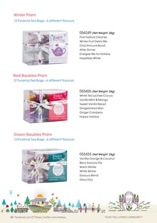 42 facebook.com/ETSteas | twitter.com/etsteas YOUR TEA LOVING COMMUNITY
Winter Prism
12 Pyramid Tea Bags - 6 different flavours.
Red Baubles Prism
12 Pyramid Tea Bags - 6 different flavours.
056249 (Net Weight: 24g)
Post Festival Cleanse
Winter Fruit Detox Me
Chai Immune Boost
After Dinner
Energise Me for Holiday
Irresistible White
055433 (Net Weight: 24g)
Vanilla Orange  Coconut
Berry Savoury Pie
Warm Winter
White Winter
Savoury Blend
Glory Day
055426 (Net Weight: 24g)
White Tea Lychee Cocoa
Vanilla Mint  Mango
Sweet Vanilla Bread
Gingerbread Man
Ginger Cranberry
Happy Holiday
Green Baubles Prism
12 Pyramid Tea Bags - 6 different flavours.
 