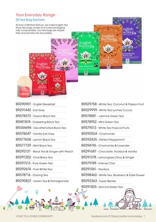 YOUR TEA LOVING COMMUNITY facebook.com/ETSteas | twitter.com/etsteas 7
BR290901 - English Breakfast
BR291442 - Earl Grey
BR578573 - Ceylon Black tea
BR401874 - Darjeeling Black Tea
BR344696 - Decaffeinated Black Tea
BR578647 - Vanilla Earl Grey
BR577658 - Lemon Black Tea
BR577729 - Mint Black Tea
BR292121 - Black Tea & Ginger with Peach
BR291202 - Chai Black Tea
BR291513 - Pure Green Tea
BR292674 - Pure White Tea
BR578716 - Oolong Tea
BR290837 - Green Tea & Pomegranate
BR529758 - White Tea, Coconut & Passion Fruit
BR529999 - White Tea Lychee Cocoa
BR578881 - Jasmine Green Tea
BR578952 - Mint Green Tea
BR579013 - White Tea Tropical Fruits
BR292504 - Chamomile
BR292435 - Perfect Peppermint
BR394196 - Chamomile & Lavender
BR291687 - Chocolate, Rooibos & Vanilla
BR291378 - Lemongrass Citrus & Ginger
BR579189 - Intense Chai
BR291061 - Rooibos
BR398462 - White Tea, Blueberry & Elder Flower
BR292363 - Super Berries
BR291825 - Sencha Green Tea
Your Everyday Range
20 Tea Bag Sachets
As fans of Mother Nature, we make English Tea
Shop tea bags, boxes and outer packaging
fully compostable. Our tea bags are staple-
free and sachets are recyclable.
 