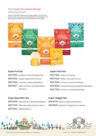 8 facebook.com/ETSteas | twitter.com/etsteas YOUR TEA LOVING COMMUNITY
Super Fruit Tea
BR577894 - Rooibos, Acai & Pomegranate
BR579255 - Apple, Rosehip & Cinnamon
BR579326 - Cranberry, Hibiscus & Rosehip
BR579877 - Green Rooibos, Pomegranate &
Blueberry
Super Food Tea
BR571852 - Ceylon Cinnamon
BR579563 - Mate, Cocoa & Coconut
BR572394 - Cocoa, Cinnamon & Ginger
BR578025 - Turmeric (Curcuma), Ginger & Lemongrass
BR571926 - Cinnamon, Moringa & Ginger
Super Veggie Tea
BR578198 - Beetroot, Apple & Blueberry
BR578269 - Beetroot, Ginger & Curry Leaves
Super Speciality Tea
BR579498 - Green Sencha, White Tea & Matcha
BR577969 - White Tea, Matcha & Cinnamon
BR579941 - Mighty Matcha
Your Super Goodness Range
20 Tea Bag Sachets
As fans of Mother Nature, we make English Tea Shop tea
bags, boxes and outer packaging fully compostable. Our
tea bags are staple-free and sachets are recyclable.
 