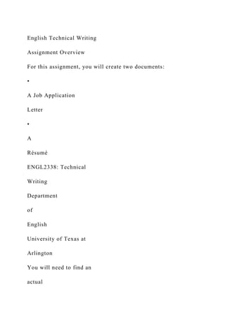 English Technical Writing
Assignment Overview
For this assignment, you will create two documents:
•
A Job Application
Letter
•
A
Résumé
ENGL2338: Technical
Writing
Department
of
English
University of Texas at
Arlington
You will need to find an
actual
 