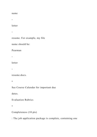 name
-
letter
-
resume. For example, my file
name should be:
Pearman
-
letter
-
resume.docx.
•
See Course Calendar for important due
dates.
Evaluation Rubrics
•
Completeness (10 pts)
: The job application package is complete, containing one
 