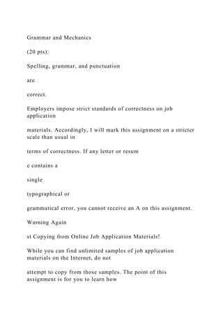 Grammar and Mechanics
(20 pts):
Spelling, grammar, and punctuation
are
correct.
Employers impose strict standards of correctness on job
application
materials. Accordingly, I will mark this assignment on a stricter
scale than usual in
terms of correctness. If any letter or resum
e contains a
single
typographical or
grammatical error, you cannot receive an A on this assignment.
Warning Again
st Copying from Online Job Application Materials!
While you can find unlimited samples of job application
materials on the Internet, do not
attempt to copy from those samples. The point of this
assignment is for you to learn how
 