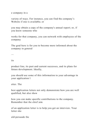 e company in a
variety of ways. For instance, you can find the company’s
Website if one is available; or
you may obtain a copy of the company's annual report; or, if
you know someone who
works for that company, you can network with employees of the
company
The goal here is for you to become more informed about the
company in general
—
its
product line, its past and current successes, and its plans for
future development. Ideally,
you should use some of this information to your advantage in
your application l
etter. The
best application letters not only demonstrate how you are well
qualified, but also show
how you can make specific contributions to the company.
Remember that the chief aim
of an application letter is to help you get an interview. Your
letter sho
uld persuade the
 