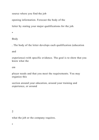 source where you find the job
opening information. Forecast the body of the
letter by stating your major qualifications for the job.
•
Body
. The body of the letter develops each qualification (education
and
experience) with specific evidence. The goal is to show that you
know what the
em
ployer needs and that you meet the requirements. You may
organize this
section around your education, around your training and
experience, or around
2
what the job or the company requires.
•
 
