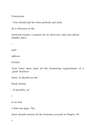 Conclusion
. You should end the letter politely and inclu
de a reference to the
enclosed resume, a request for an interview, and your phone
number and e
-
mail
address.
Format.
Your letter must meet all the formatting requirements of a
good business
letter. It should use the
block format
. If possible, wr
i
te no mor
e than one page. The
letter should contain all the elements covered in Chapter 10:
•
 