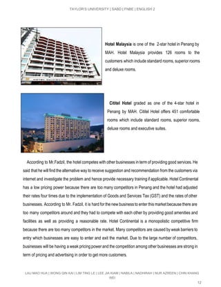  
TAYLOR’S UNIVERSITY | SABD | FNBE | ENGLISH 2 
 
 
 
Hotel Malaysia is one of the 2­star hotel in Penang by                   
MAH. Hotel Malaysia provides 126 rooms to the               
customers which include standard rooms, superior rooms             
and deluxe rooms. 
 
 
 
​Cititel Hotel ​graded as one of the 4­star hotel in                 
Penang by MAH. Cititel Hotel offers 451 comfortable               
rooms which include standard rooms, superior rooms,             
deluxe rooms and executive suites.  
 
 
 
According to Mr.Fadzil, the hotel competes with other businesses in term of providing good services. He                                 
said that he will find the alternative way to receive suggestion and recommendation from the customers via                                 
internet and investigate the problem and hence provide necessary training if applicable. Hotel Continental                           
has a low pricing power because there are too many competitors in Penang and the hotel had adjusted                                   
their rates four times due to the implementation of Goods and Services Tax (GST) and the rates of other                                     
businesses. According to Mr. Fadzil, it is hard for the new business to enter this market because there are                                     
too many competitors around and they had to compete with each other by providing good amenities and                                 
facilities as well as providing a reasonable rate. Hotel Continental is a monopolistic competitive firm                             
because there are too many competitors in the market. Many competitors are caused by weak barriers to                                 
entry which businesses are easy to enter and exit the market. Due to the large number of competitors,                                   
businesses will be having a weak pricing power and the competition among other businesses are strong in                                 
term of pricing and advertising in order to get more customers.  
 
LAU MAO HUA | WONG QIN KAI | LIM TING LE | LEE JIA KIAM | NABILA | NADHIRAH | NUR AZREEN | CHIN KHANG 
WEI 
12 
 