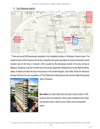  
TAYLOR’S UNIVERSITY | SABD | FNBE | ENGLISH 2 
B. The 5 Elements Hotel KL 
 
There are around 200 businesses operating in the hospitality industry in Chinatown, Kuala Lumpur. The                               
market shares of this business and its top competitors are quite equivalent as everyone facing the same                                 
situation due to the drop in demand, which caused by the decreasing number of tourists coming to                                 
Malaysia. Dropping in tourist is mainly due to the issues happened in Malaysia such as the flight incidents,                                   
safety of Sabah and also the drop of economics in the United Kingdom. ​Geo Hotel, Swiss Inn Hotel and                                     
Ancasa Hotel are the top competitors of The 5 Elements Hotel because they are the hotels that operate                                   
within Chinatown.  
 
 
 
Geo Hotel ​is a 3­star hotel which provides a total number of 180 
rooms to serve its customers. Room types available at Geo Hotel 
are standard rooms, deluxe rooms, family rooms and premier 
suites.  
 
 
 
LAU MAO HUA | WONG QIN KAI | LIM TING LE | LEE JIA KIAM | NABILA | NADHIRAH | NUR AZREEN | CHIN KHANG 
WEI 
14 
 