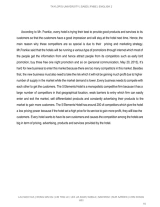  
TAYLOR’S UNIVERSITY | SABD | FNBE | ENGLISH 2 
 
   
 
According to Mr. Frankie, every hotel is trying their best to provide good products and services to its                                     
customers so that the customers have a good impression and will stay at the hotel next time. Hence, the                                     
main reason why these competitors are so special is due to their pricing and marketing strategy.                               
Mr.Frankie said that the hotels will be running a various type of promotions through internet which most of                                   
the people get the information from and hence attract people from its competitors such as early bird                                 
promotion, buy three free one night promotion and so on (personal communication, May 20, 2015). It’s                               
hard for new business to enter this market because there are too many competitors in this market. Besides                                   
that, the new business must also need to take the risk which it will not be gaining much profit due to higher                                           
number of supply in the market while the market demand is lower. Every business needs to compete with                                   
each other to get the customers. The 5 Elements Hotel is a monopolistic competitive firm because it has a                                     
large number of competitors in that geographical location, weak barriers to entry which firm can easily                               
enter and exit the market, sell differentiated products and constantly advertising their products to the                             
market to gain more customers. The 5 Elements Hotel has around 200 of competitors which give the hotel                                   
a low pricing power because if the hotel set a high price for its service to gain more profit, they will lose the                                             
customers. Every hotel wants to have its own customers and causes the competition among the hotels are                                 
big in term of pricing, advertising, products and services provided by the hotel. 
LAU MAO HUA | WONG QIN KAI | LIM TING LE | LEE JIA KIAM | NABILA | NADHIRAH | NUR AZREEN | CHIN KHANG 
WEI 
16 
 