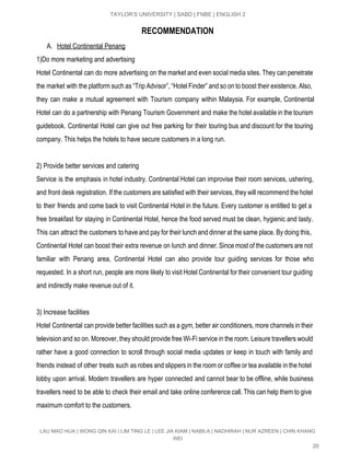 
TAYLOR’S UNIVERSITY | SABD | FNBE | ENGLISH 2 
RECOMMENDATION
A. Hotel Continental Penang  
1)Do more marketing and advertising 
Hotel Continental can do more advertising on the market and even social media sites. They can penetrate                                 
the market with the platform such as “Trip Advisor”, “Hotel Finder” and so on to boost their existence. Also,                                     
they can make a mutual agreement with Tourism company within Malaysia. For example, Continental                           
Hotel can do a partnership with Penang Tourism Government and make the hotel available in the tourism                                 
guidebook. Continental Hotel can give out free parking for their touring bus and discount for the touring                                 
company. This helps the hotels to have secure customers in a long run. 
 
2) Provide better services and catering 
Service is the emphasis in hotel industry. Continental Hotel can improvise their room services, ushering,                             
and front desk registration. If the customers are satisfied with their services, they will recommend the hotel                                 
to their friends and come back to visit Continental Hotel in the future. Every customer is entitled to get a                                       
free breakfast for staying in Continental Hotel, hence the food served must be clean, hygienic and tasty.                                 
This can attract the customers to have and pay for their lunch and dinner at the same place. By doing this,                                         
Continental Hotel can boost their extra revenue on lunch and dinner. Since most of the customers are not                                   
familiar with Penang area, Continental Hotel can also provide tour guiding services for those who                             
requested. In a short run, people are more likely to visit Hotel Continental for their convenient tour guiding                                   
and indirectly make revenue out of it. 
 
3) Increase facilities 
Hotel Continental can provide better facilities such as a gym, better air conditioners, more channels in their                                 
television and so on. Moreover, they should provide free Wi­Fi service in the room. Leisure travellers would                                 
rather have a good connection to scroll through social media updates or keep in touch with family and                                   
friends instead of other treats such as robes and slippers in the room or coffee or tea available in the hotel                                         
lobby upon arrival. Modern travellers are hyper connected and cannot bear to be offline, while business                               
travellers need to be able to check their email and take online conference call. This can help them to give                                       
maximum comfort to the customers. 
LAU MAO HUA | WONG QIN KAI | LIM TING LE | LEE JIA KIAM | NABILA | NADHIRAH | NUR AZREEN | CHIN KHANG 
WEI 
20 
 