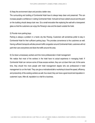  
TAYLOR’S UNIVERSITY | SABD | FNBE | ENGLISH 2 
 
4) Keep the environment clean and provide a better view. 
The surrounding and building of Continental Hotel have to always keep clean and preserved. This can                               
increase people’s confidence in visiting Continental Hotel. It should not have rubbish around and the paint                               
on the building should always look new. Do a small renovation like replacing the wall with a transparent                                   
glass so that the customers can enjoy the Penang’s view and the beach outside the hotel.   
 
5) Provide more parking bays 
Parking is always a problem in a hectic city like Penang. Customers will sometimes prefer to stay in                                   
Continental Hotel for their sufficient parking bays. This provides convenience to the customers as well.                             
Having sufficient transports will also prevent traffic congestion around Continental Hotel, customers will not                           
park their cars everywhere and block the traffic around the area. 
 
6) Cut down unnecessary workers and hire more professionals in hotel management 
We realize that most of the workers in the hotel have no actual experience in managing hotel. If                                   
Continental Hotel can remove some of those excess workers, they can cut down their cost. At the same                                   
time, they should hire more people with hotel management degree who are professional in hotel                             
management to run the hotel. They can give a motivational talk or workshop to boost the speed, efficiency                                   
and productivity of the existing workers as well. As a result, they can have a good record and reputation in                                       
customers’ eyes. After all, reputation is a vital for a business. 
 
 
 
   
LAU MAO HUA | WONG QIN KAI | LIM TING LE | LEE JIA KIAM | NABILA | NADHIRAH | NUR AZREEN | CHIN KHANG 
WEI 
21 
 