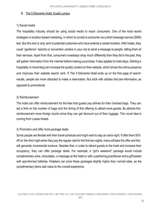  
TAYLOR’S UNIVERSITY | SABD | FNBE | ENGLISH 2 
B. The 5 Elements Hotel, Kuala Lumpur 
 
1) Social media 
The hospitality industry should be using social media to reach consumers. One of the most recent                               
strategies is location­based marketing, in which to contact a consumer via a short message service (SMS)                               
text. But this text is only sent to potential customers who have entered a certain location. With hotels, they                                     
could “geofence” airports or convention centers in your city to send a message to people, telling them of                                   
their services. Apart from that, consumers nowadays shop much differently than they did in the past, they                                 
will gather information from the internet before making a purchase. It also applies to hotel stays. Starting a                                   
hospitality or travel blog can increase the quality content on their website, which drives the online presence                                 
and improves their website search rank. If The 5 Elements Hotel ends up on the first page of search                                     
results, people are more attracted to make a reservation. But stick with articles that are informative, as                                 
opposed to promotional. 
 
2) Reimbursement 
The hotel can offer reimbursement for the fees that guests pay airlines for their checked bags. They can                                   
set a limit on the number of bags and the timing of this offering to attract more guests. By attracts this                                         
reimbursement more foreign tourist since they can get discount out of their luggage. This novel idea is                                 
coming from Loews Hotels. 
 
3) Promotion and offer more package deals 
Some people are flexible with their travel schedule and might want to stay an extra night. If offer them 50%                                       
off on the third night when they pay the regular rate for the first two nights, many will take the offer and this                                             
will generate incremental revenue. Besides that, in order to attract guests to the hotel and increase their                                 
occupancy, they can offer package deals. For example, a “girl’s weekend” package would include                           
complimentary wine, chocolates, a massage at the hotel or with a partnering practitioner and a gift basket                                 
with spa­themed toiletries. Hoteliers can price these packages slightly higher than normal rates, as the                             
complimentary items add value to the overall experience. 
 
 
 
LAU MAO HUA | WONG QIN KAI | LIM TING LE | LEE JIA KIAM | NABILA | NADHIRAH | NUR AZREEN | CHIN KHANG 
WEI 
22 
 