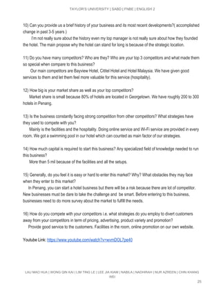  
TAYLOR’S UNIVERSITY | SABD | FNBE | ENGLISH 2 
 
10) Can you provide us a brief history of your business and its most recent developments?( accomplished 
change in past 3­5 years ) 
       ​  ​I’m not really sure about the history even my top manager is not really sure about how they founded 
the hotel. The main propose why the hotel can stand for long is because of the strategic location. 
 
11) Do you have many competitors? Who are they? Who are your top 3 competitors and what made them 
so special when compare to this business? 
       Our main competitors are Bayview Hotel, Cititel Hotel and Hotel Malaysia. We have given good 
services to them and let them feel more valuable for this service (hospitality). 
  
12)​ ​How big is your market share as well as your top competitors? 
      Market share is small because 80% of hotels are located in Georgetown. We have roughly 200 to 300 
hotels in Penang. 
 
13)​ ​Is the business constantly facing strong competition from other competitors? What strategies have 
they used to compete with you? 
      Mainly is the facilities and the hospitality. Doing online service and Wi­Fi service are provided in every 
room. We got a swimming pool in our hotel which can counted as main factor of our strategies. 
  
14)​ ​How much capital is required to start this business? Any specialized field of knowledge needed to run 
this business? 
      More than 5 mil because of the facilities and all the setups. 
  
15)​ ​Generally, do you feel it is easy or hard to enter this market? Why? What obstacles they may face 
when they enter to this market? 
     In Penang, you can start a hotel business but there will be a risk because there are lot of competitor. 
New businesses must be dare to take the challenge and  be smart. Before entering to this business, 
businesses need to do more survey about the market to fulfill the needs. 
 
16)​ ​How do you compete with your competitors i.e. what strategies do you employ to divert customers 
away from your competitors in term of pricing, advertising, product variety and promotion? 
     Provide good service to the customers. Facilities in the room, online promotion on our own website.  
 
Youtube Link: ​https://www.youtube.com/watch?v=wvmDOL7pe40  
 
 
LAU MAO HUA | WONG QIN KAI | LIM TING LE | LEE JIA KIAM | NABILA | NADHIRAH | NUR AZREEN | CHIN KHANG 
WEI 
25 
 