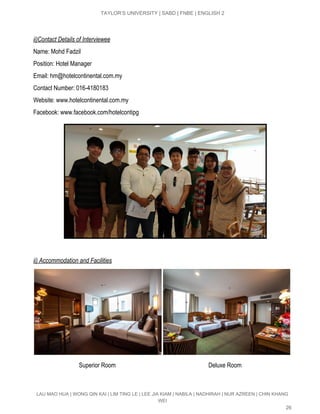  
TAYLOR’S UNIVERSITY | SABD | FNBE | ENGLISH 2 
 
ii)Contact Details of Interviewee 
Name: Mohd Fadzil 
Position: Hotel Manager 
Email: ​hm@hotelcontinental.com.my 
Contact Number: 016­4180183 
Website: www.hotelcontinental.com.my 
Facebook: www.facebook.com/hotelcontipg 
 
ii) Accommodation and Facilities 
 
                              Superior Room                                                             Deluxe Room 
LAU MAO HUA | WONG QIN KAI | LIM TING LE | LEE JIA KIAM | NABILA | NADHIRAH | NUR AZREEN | CHIN KHANG 
WEI 
26 
 