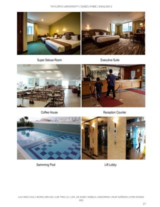  
TAYLOR’S UNIVERSITY | SABD | FNBE | ENGLISH 2 
 
                           Super Deluxe Room                                                   Executive Suite 
 
                   ​             Coffee House                                                            Reception Counter 
 
                          Swimming Pool                                                                 Lift Lobby 
LAU MAO HUA | WONG QIN KAI | LIM TING LE | LEE JIA KIAM | NABILA | NADHIRAH | NUR AZREEN | CHIN KHANG 
WEI 
27 
 
