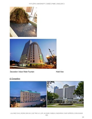  
TAYLOR’S UNIVERSITY | SABD | FNBE | ENGLISH 2 
 
 Decoration­ Indoor Water Fountain                                                  Hotel View 
 
iii) Competitors  
 
LAU MAO HUA | WONG QIN KAI | LIM TING LE | LEE JIA KIAM | NABILA | NADHIRAH | NUR AZREEN | CHIN KHANG 
WEI 
28 
 