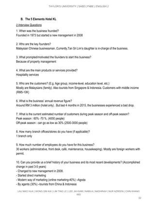  
TAYLOR’S UNIVERSITY | SABD | FNBE | ENGLISH 2 
 
B. The 5 Elements Hotel KL
i) Interview Questions 
1. When was the business founded? 
Founded in 1973 but started a new management in 2008 
 
2. Who are the key founders? 
Malaysian Chinese businessman. Currently,Tan Sri Lim’s daughter is in­charge of the business. 
 
3. What prompted/motivated the founders to start this business? 
Because of property management  
 
4. What are the main products or services provided? 
Hospitality services  
 
5. Who are the customers? (E.g. Age group, income­level, education level, etc.) 
Mostly are Malaysians (family). Also tourists from Singapore & Indonesia. Customers with middle income 
(RM5­10K) 
 
6. What is the business’ annual revenue figure? 
Around RM 3 million (hotel only) . But last 4 months in 2015, the businesses experienced a bad drop. 
 
7. What is the current estimated number of customers during peak season and off­peak season? 
Peak season : 60% ­70 %. (4000 people) 
Off­peak season : can go as low as 30% (2500­3000 people) 
 
8. How many branch offices/stores do you have (if applicable)? 
1 branch only 
 
9. How much number of employees do you have for this business? 
30 workers (administrative, front desk, café, maintenance, housekeeping). Mostly are foreign workers with 
permit. 
 
10. Can you provide us a brief history of your business and its most recent developments? (Accomplished 
change in past 3­5 years) 
­ Changed to new management in 2008. 
­ Started direct marketing 
­ Modern way of marketing (online marketing­40%) –Agoda 
­ By agents (30%) –tourists from China & Indonesia 
LAU MAO HUA | WONG QIN KAI | LIM TING LE | LEE JIA KIAM | NABILA | NADHIRAH | NUR AZREEN | CHIN KHANG 
WEI 
32 
 