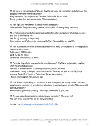  
TAYLOR’S UNIVERSITY | SABD | FNBE | ENGLISH 2 
 
11. Do you have many competitors? Who are they? Who are your top 3 competitors and what made them 
so special when compare to this business? 
Many competitors.Top competitors are Geo Hotel, Swiss Hotel, Ancasa Hotel  
Pricing, good services and rooms and also PR(human relations) 
 
12. How big is your market share as well as your top competitors? 
Quite equivalent: Everyone is having the same situation (40%  of capacity during the month) 
 
13. Is the business constantly facing strong competition from others competitors? What strategies have 
they used to compete with you? 
Yes. Pricing, marketing strategy(online)  
Other business got 60% from online bookings while The 5 Elements Hotel has only 30%. 
 
14. How much capital is required to start this business? What, if any, specialized field of knowledge do you 
need to run this business? 
Buildings only: RM100 million 
Land: RM150­200 million 
To renovate, cost around 20­30 million 
 
15. Generally, do you feel it is easy or hard to enter this market? Why? What obstacles they may face 
when they enter to this market? 
Very hard as there are around  200 hotels (competitors) around Chinatown 
­ Less tourists coming to Malaysia, demand drops so bad. Especially last year around 15K(Europe 
economy, Sabah, MH). Tourists in Thailand and Bali are also dropping. 
­ Market small (suppliers more, demand less) 
 
16. How do you compete with your competitors i.e. what strategies do you employ to divert customers 
away from your competitors in term of pricing, advertising, product variety and promotion? How successful 
do the business are? 
Promotion through online such as buy 3 free 1 night,  flexible date (e.g: in June) 
 
17. Are your pricing decisions strongly affected by your competitors? Why or why not? 
Yes. Very strong because there are  too many competitors. 
 
Youtube Link : ​https://www.youtube.com/watch?v=0zQLpEdJ89o 
 
 
 
 
LAU MAO HUA | WONG QIN KAI | LIM TING LE | LEE JIA KIAM | NABILA | NADHIRAH | NUR AZREEN | CHIN KHANG 
WEI 
33 
 