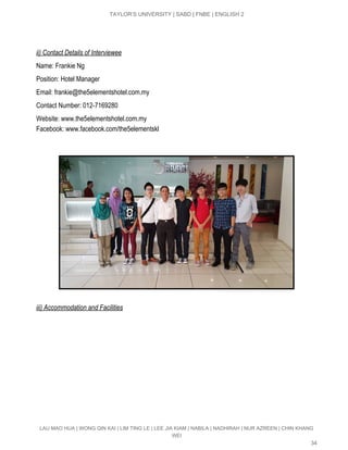  
TAYLOR’S UNIVERSITY | SABD | FNBE | ENGLISH 2 
 
 
ii) Contact Details of Interviewee 
Name: Frankie Ng 
Position: Hotel Manager 
Email: ​frankie@the5elementshotel.com.my 
Contact Number: 012­7169280 
Website: ​www.the5elementshotel.com.my 
Facebook: ​www.facebook.com/the5elementskl 
 
 
 
 
iii) Accommodation and Facilities 
LAU MAO HUA | WONG QIN KAI | LIM TING LE | LEE JIA KIAM | NABILA | NADHIRAH | NUR AZREEN | CHIN KHANG 
WEI 
34 
 