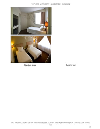  
TAYLOR’S UNIVERSITY | SABD | FNBE | ENGLISH 2 
 
                             Standard single                                                               Superior twin 
LAU MAO HUA | WONG QIN KAI | LIM TING LE | LEE JIA KIAM | NABILA | NADHIRAH | NUR AZREEN | CHIN KHANG 
WEI 
35 
 