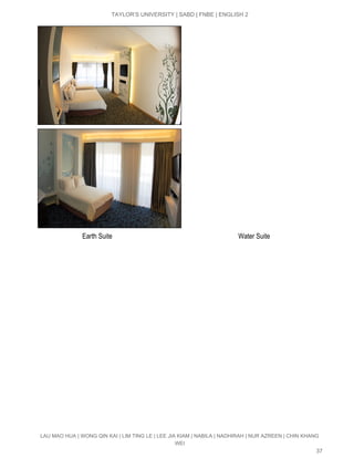  
TAYLOR’S UNIVERSITY | SABD | FNBE | ENGLISH 2 
 
                           Earth Suite                                                                           Water Suite 
LAU MAO HUA | WONG QIN KAI | LIM TING LE | LEE JIA KIAM | NABILA | NADHIRAH | NUR AZREEN | CHIN KHANG 
WEI 
37 
 