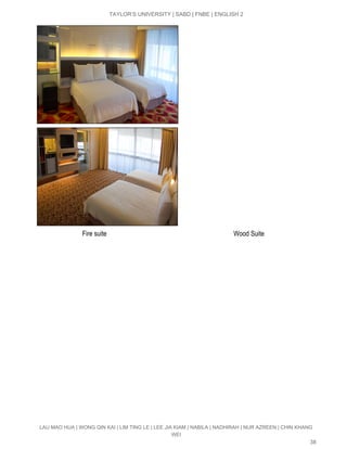  
TAYLOR’S UNIVERSITY | SABD | FNBE | ENGLISH 2 
 
                            Fire suite                                                                             Wood Suite  
LAU MAO HUA | WONG QIN KAI | LIM TING LE | LEE JIA KIAM | NABILA | NADHIRAH | NUR AZREEN | CHIN KHANG 
WEI 
38 
 