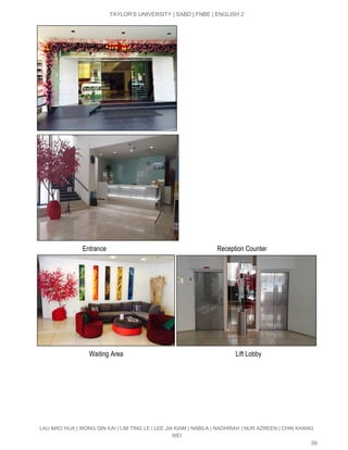  
TAYLOR’S UNIVERSITY | SABD | FNBE | ENGLISH 2 
 
                            Entrance                                                                   Reception Counter 
 
                                Waiting Area                                                                    Lift Lobby 
LAU MAO HUA | WONG QIN KAI | LIM TING LE | LEE JIA KIAM | NABILA | NADHIRAH | NUR AZREEN | CHIN KHANG 
WEI 
39 
 