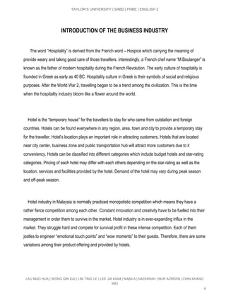  
TAYLOR’S UNIVERSITY | SABD | FNBE | ENGLISH 2 
INTRODUCTION OF THE BUSINESS INDUSTRY
      The word “Hospitality” is derived from the French word – Hospice which carrying the meaning of 
provide weary and taking good care of those travellers. Interestingly, a French chef name “M.Boulanger” is 
known as the father of modern hospitality during the French Revolution. The early culture of hospitality is 
founded in Greek as early as 40 BC. Hospitality culture in Greek is their symbols of social and religious 
purposes. After the World War 2, travelling began to be a trend among the civilization. This is the time 
when the hospitality industry bloom like a flower around the world. 
 
 
    Hotel is the “temporary house” for the travellers to stay for who came from outstation and foreign 
countries. Hotels can be found everywhere in any region, area, town and city to provide a temporary stay 
for the traveller. Hotel’s location plays an important role in attracting customers. Hotels that are located 
near city center, business zone and public transportation hub will attract more customers due to it 
conveniency. Hotels can be classified into different categories which include budget hotels and star­rating 
categories. Pricing of each hotel may differ with each others depending on the star­rating as well as the 
location, services and facilities provided by the hotel. Demand of the hotel may vary during peak season 
and off­peak season. 
 
 
    Hotel industry in Malaysia is normally practiced monopolistic competition which means they have a 
rather fierce competition among each other. Constant innovation and creativity have to be fuelled into their 
management in order them to survive in the market. Hotel industry is in ever­expanding influx in the 
market. They struggle hard and compete for survival profit in these intense competition. Each of them 
jostles to engineer “emotional touch points” and “wow moments” to their guests. Therefore, there are some 
variations among their product offering and provided by hotels. 
 
 
 
LAU MAO HUA | WONG QIN KAI | LIM TING LE | LEE JIA KIAM | NABILA | NADHIRAH | NUR AZREEN | CHIN KHANG 
WEI 
4 
 