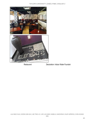  
TAYLOR’S UNIVERSITY | SABD | FNBE | ENGLISH 2 
 
                                Restaurant                                 Decoration­ Indoor Water Fountain 
LAU MAO HUA | WONG QIN KAI | LIM TING LE | LEE JIA KIAM | NABILA | NADHIRAH | NUR AZREEN | CHIN KHANG 
WEI 
40 
 