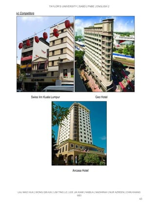  
TAYLOR’S UNIVERSITY | SABD | FNBE | ENGLISH 2 
iv) Competitors 
 
                    Swiss Inn Kuala Lumpur                                                Geo Hotel 
 
                                                                            Ancasa Hotel 
 
 
LAU MAO HUA | WONG QIN KAI | LIM TING LE | LEE JIA KIAM | NABILA | NADHIRAH | NUR AZREEN | CHIN KHANG 
WEI 
43 
 
