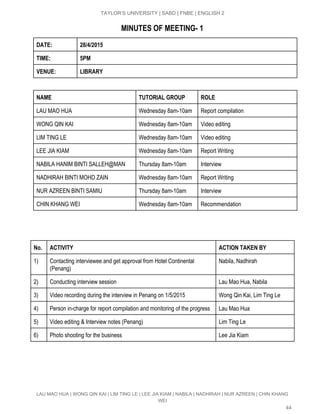  
TAYLOR’S UNIVERSITY | SABD | FNBE | ENGLISH 2 
MINUTES OF MEETING­ 1
DATE: 28/4/2015
TIME: 5PM
VENUE: LIBRARY
NAME TUTORIAL GROUP ROLE
LAU MAO HUA  Wednesday 8am­10am  Report compilation  
WONG QIN KAI  Wednesday 8am­10am  Video editing 
LIM TING LE  Wednesday 8am­10am  Video editing 
LEE JIA KIAM  Wednesday 8am­10am  Report Writing 
NABILA HANIM BINTI SALLEH@MAN  Thursday 8am­10am  Interview 
NADHIRAH BINTI MOHD ZAIN   Wednesday 8am­10am  Report Writing 
NUR AZREEN BINTI SAMIU  Thursday 8am­10am  Interview 
CHIN KHANG WEI  Wednesday 8am­10am  Recommendation 
No. ACTIVITY ACTION TAKEN BY
1)  Contacting interviewee and get approval from Hotel Continental 
(Penang) 
Nabila, Nadhirah 
2)  Conducting interview session  Lau Mao Hua, Nabila 
3)  Video recording during the interview in Penang on 1/5/2015  Wong Qin Kai, Lim Ting Le 
4)  Person in­charge for report compilation and monitoring of the progress  Lau Mao Hua 
5)  Video editing & Interview notes (Penang)  Lim Ting Le 
6)  Photo shooting for the business  Lee Jia Kiam 
LAU MAO HUA | WONG QIN KAI | LIM TING LE | LEE JIA KIAM | NABILA | NADHIRAH | NUR AZREEN | CHIN KHANG 
WEI 
44 
 