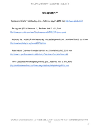  
TAYLOR’S UNIVERSITY | SABD | FNBE | ENGLISH 2 
BIBLIOGRAPHY
​Agoda.com: Smarter Hotel Booking. (n.d.). Retrieved May 21, 2015, from​ ​http://www.agoda.com/ 
  
    Be my guest. (2013, December 21). Retrieved June 2, 2015, from 
http://www.economist.com/news/christmas­specials/21591743­be­my­guest  
   
   Hospitality Net ­ Hotels | A Brief History ­ By Jacques Levy­Bonvin. (n.d.). Retrieved June 2, 2015, from 
http://www.hospitalitynet.org/news/4017990.html   
 
    Hotel Industry Overview ­ Complete Version. (n.d.). Retrieved June 2, 2015, from 
http://www.irs.gov/Businesses/Hotel­Industry­Overview­­­Complete­Version#3   
 
    Three Categories of the Hospitality Industry. (n.d.). Retrieved June 2, 2015, from 
http://smallbusiness.chron.com/three­categories­hospitality­industry­58524.html   
 
   
LAU MAO HUA | WONG QIN KAI | LIM TING LE | LEE JIA KIAM | NABILA | NADHIRAH | NUR AZREEN | CHIN KHANG 
WEI 
47 
 