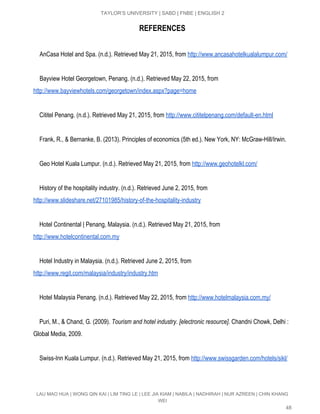  
TAYLOR’S UNIVERSITY | SABD | FNBE | ENGLISH 2 
REFERENCES
AnCasa Hotel and Spa. (n.d.). Retrieved May 21, 2015, from​ ​http://www.ancasahotelkualalumpur.com/ 
  
Bayview Hotel Georgetown, Penang. (n.d.). Retrieved May 22, 2015, from 
http://www.bayviewhotels.com/georgetown/index.aspx?page=home 
   
    Cititel Penang. (n.d.). Retrieved May 21, 2015, from​ ​http://www.cititelpenang.com/default­en.html 
  
    Frank, R., & Bernanke, B. (2013). Principles of economics (5th ed.). New York, NY: McGraw­Hill/Irwin. 
  
    Geo Hotel Kuala Lumpur. (n.d.). Retrieved May 21, 2015, from​ ​http://www.geohotelkl.com/ 
   
    History of the hospitality industry. (n.d.). Retrieved June 2, 2015, from 
http://www.slideshare.net/27101985/history­of­the­hospitality­industry   
   
    Hotel Continental | Penang, Malaysia. (n.d.). Retrieved May 21, 2015, from 
http://www.hotelcontinental.com.my 
   
    Hotel Industry in Malaysia. (n.d.). Retrieved June 2, 2015, from 
http://www.regit.com/malaysia/industry/industry.htm   
 
    Hotel Malaysia Penang. (n.d.). Retrieved May 22, 2015, from​ ​http://www.hotelmalaysia.com.my/ 
  
    ​Puri, M., & Chand, G. (2009). ​Tourism and hotel industry. [electronic resource]​. Chandni Chowk, Delhi : 
Global Media, 2009. 
 
    Swiss­Inn Kuala Lumpur. (n.d.). Retrieved May 21, 2015, from​ ​http://www.swissgarden.com/hotels/sikl/ 
  
LAU MAO HUA | WONG QIN KAI | LIM TING LE | LEE JIA KIAM | NABILA | NADHIRAH | NUR AZREEN | CHIN KHANG 
WEI 
48 
 